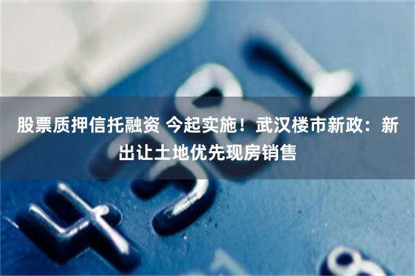 股票质押信托融资 今起实施！武汉楼市新政：新出让土地优先现房销售