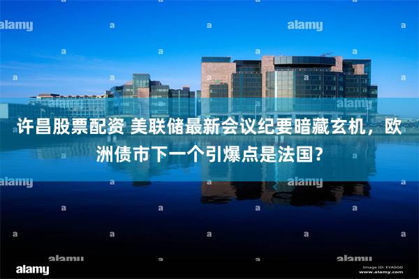 许昌股票配资 美联储最新会议纪要暗藏玄机，欧洲债市下一个引爆点是法国？