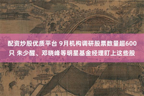 配资炒股优质平台 9月机构调研股票数量超600只 朱少醒、邓晓峰等明星基金经理盯上这些股