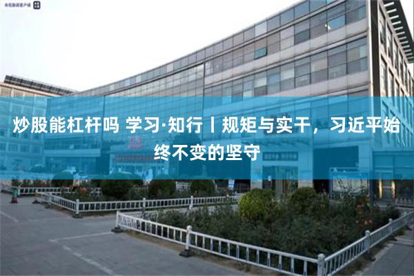 炒股能杠杆吗 学习·知行丨规矩与实干，习近平始终不变的坚守