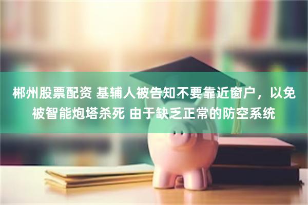 郴州股票配资 基辅人被告知不要靠近窗户，以免被智能炮塔杀死 由于缺乏正常的防空系统