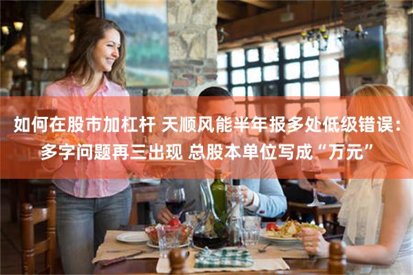如何在股市加杠杆 天顺风能半年报多处低级错误:多字问题再三出现 总股本单位写成“万元”