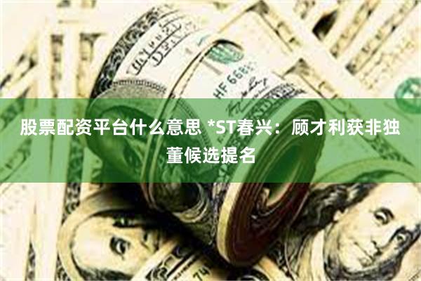 股票配资平台什么意思 *ST春兴：顾才利获非独董候选提名