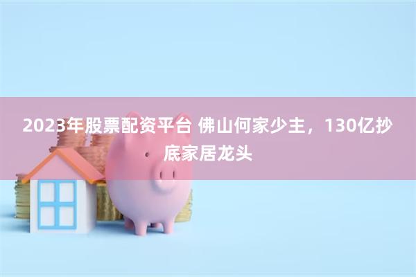 2023年股票配资平台 佛山何家少主，130亿抄底家居龙头