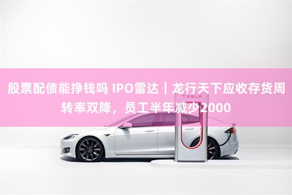 股票配债能挣钱吗 IPO雷达｜龙行天下应收存货周转率双降，员工半年减少2000