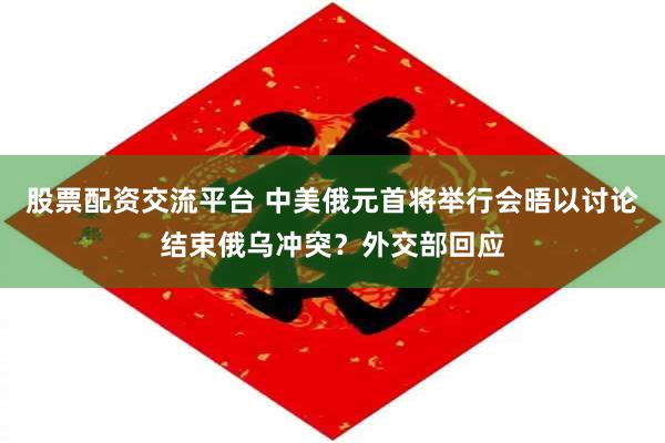 股票配资交流平台 中美俄元首将举行会晤以讨论结束俄乌冲突？外交部回应