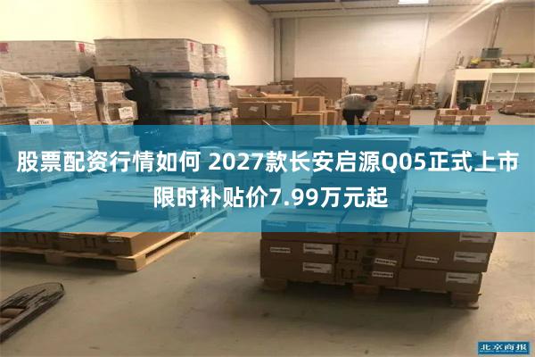 股票配资行情如何 2027款长安启源Q05正式上市 限时补贴价7.99万元起