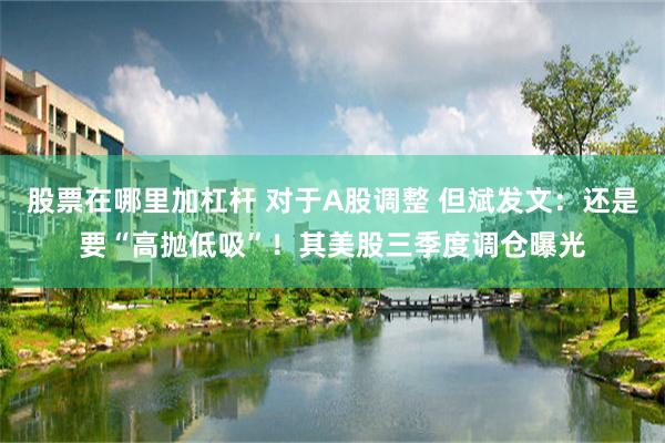 股票在哪里加杠杆 对于A股调整 但斌发文：还是要“高抛低吸”！其美股三季度调仓曝光