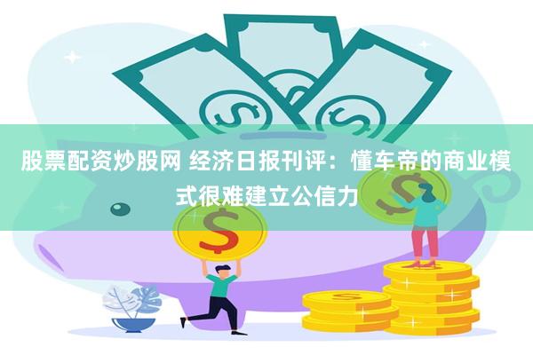 股票配资炒股网 经济日报刊评:懂车帝的商业模式很难建立公信力