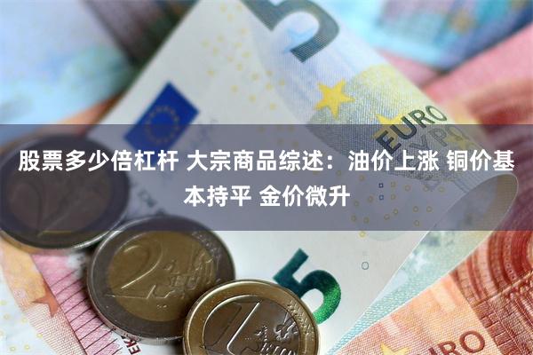 股票多少倍杠杆 大宗商品综述：油价上涨 铜价基本持平 金价微升